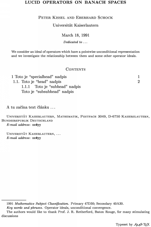 \title Lucid operators on Banach spaces \endtitle
\author Peter Kissel and Eberhard Schock \endauthor
\affil Universit\"at Kaiserlautern\endaffil
\address Universit\"at Kaiserlautern, Mathematik, Postfach 3049, D-6750 Kaiserslautern, Bundesrepublik Deutschland \endaddress
\email  xx\@yy \endemail
\address Universit\"at Kaiserlautern, \dots \endaddress
\email  xx\@yy \endemail
\dedicatory  Dedicated to  \dots \enddedicatory
\date March 18, 1991 \enddate
\thanks    The authors would like to thank Prof.\ J.~R.~Retherford, Baton Rouge, for many stimulating discussions\endthanks
%\translator \dots \endtranslator
\keywords  Operator ideals, unconditional convergence\endkeywords
\subjclass Primary 47D30;~Secondary 40A30\endsubjclass
\abstract
We consider an ideal of operators which have a pointwise unconditional
representation and we investigate the relationship between them
and some other operator ideals.\endabstract
\toc
\widestnumber\head{1.1.}
\widestnumber\subhead{1.1.1.}
\specialhead{1} Toto je ``specialhead'' nadpis \page 1\endspecialhead
\head{1.1.} Toto je ``head'' nadpis \page 2\endhead
\subhead{1.1.1} Toto je ``subhead'' nadpis\endsubhead
\subsubhead{} Toto je ``subsubhead'' nadpis \endsubsubhead
\endtoc
\endtopmatter
\document
A tu za��na text �l�nku \dots
\enddocument
