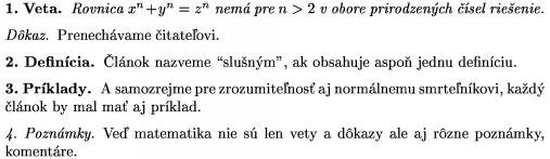 \proclaim{1.~Veta} Rovnica $x^n+y^n=z^n$ nem� pre $n>2$ v obore
prirodzen�ch ��sel rie�enie. \endproclaim
\demo{D�kaz} Prenech�vame �itate�ovi. \enddemo
\definition{2.~Defin�cia} �l�nok nazveme "slu�n�m", ak obsahuje
aspo� jednu defin�ciu. \enddefinition
\example{3.~Pr�klady} A samozrejme pre zrozumite�nos� aj
norm�lnemu smrte�n�kovi, ka�d� �l�nok by mal
ma� aj pr�klad. \endexample
\remark{4.~Pozn�mky} Ve� matematika nie s� len vety a d�kazy
ale aj r�zne pozn�mky, koment�re. \endremark