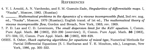 \Refs
\frenchspacing
\widestnumber\no{9}
\ref\no 4
\by V. I. Arnold, A. N. Varchenko,
 and S. M. Guseuin-Zade
\book Singularities of differentiable maps.~{\rm I}
\publ ``Nauka'' \publaddr Moscow \yr 1982
\lang Russian
\endref
\ref\no 6
\bysame
\book Mathematical problems in the dynamics
 of a viscous incompressible fluid
\bookinfo 2nd rev. aug. ed.
\publ ``Nauka'' \publaddr Moscow \yr 1970
\lang Russian
\transl English transl. of 1st ed.
\book The mathematical theory of viscous
 incompressible flow
\publ Gordon and Breach \publaddr New York
\yr 1963; rev. 1969
\endref
\ref\no 7
\by P. D. Lax and C. D. Levermore
\paper The small dispersion limit for the
 KdV equation.~{\rm I}
\jour Comm. Pure Appl. Math. \vol 36 \yr 1983
\pages 253--290 \nofrills\finalinfo (overview)
\moreref\paper {\rm II}
\jour Comm. Pure Appl. Math.
\vol 36 \yr 1983 \pages 571--594
\moreref\paper {\rm III}
\jour Comm. Pure Appl. Math.
\vol 36 \yr 1983 \pages 809--829 \endref
\widestnumber\key{OSHE}
\ref\key OSHE \by S. Osher
\paper Shock capturing algorithms for equations of mixed type
\inbook Numerical Methods for Partial Differential
 Equations \eds S. I. Hariharan and T. H. Moulton
\publ Longman \publaddr New York \yr 1986
\pages 305--322
\endref
\nonfrenchspacing
\endRefs